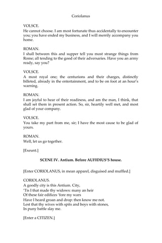 Coriolanus
VOLSCE.
He cannot choose. I am most fortunate thus accidentally to encounter
you; you have ended my business, and I will merrily accompany you
home.
ROMAN.
I shall between this and supper tell you most strange things from
Rome; all tending to the good of their adversaries. Have you an army
ready, say you?
VOLSCE.
A most royal one; the centurions and their charges, distinctly
billeted, already in the entertainment, and to be on foot at an hour’s
warning.
ROMAN.
I am joyful to hear of their readiness, and am the man, I think, that
shall set them in present action. So, sir, heartily well met, and most
glad of your company.
VOLSCE.
You take my part from me, sir; I have the most cause to be glad of
yours.
ROMAN.
Well, let us go together.
[Exeunt.]
SCENE IV. Antium. Before AUFIDIUS’S house.
[Enter CORIOLANUS, in mean apparel, disguised and muffled.]
CORIOLANUS.
A goodly city is this Antium. City,
‘Tis I that made thy widows: many an heir
Of these fair edifices ‘fore my wars
Have I heard groan and drop: then know me not.
Lest that thy wives with spits and boys with stones,
In puny battle slay me.
[Enter a CITIZEN.]
 