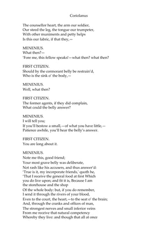 Coriolanus
The counsellor heart, the arm our soldier,
Our steed the leg, the tongue our trumpeter,
With other muniments and petty helps
Is this our fabric, if that they,—
MENENIUS.
What then?—
‘Fore me, this fellow speaks!—what then? what then?
FIRST CITIZEN.
Should by the cormorant belly be restrain’d,
Who is the sink o’ the body,—
MENENIUS.
Well, what then?
FIRST CITIZEN.
The former agents, if they did complain,
What could the belly answer?
MENENIUS.
I will tell you;
If you’ll bestow a small,—of what you have little,—
Patience awhile, you’ll hear the belly’s answer.
FIRST CITIZEN.
You are long about it.
MENENIUS.
Note me this, good friend;
Your most grave belly was deliberate,
Not rash like his accusers, and thus answer’d:
‘True is it, my incorporate friends,' quoth he,
‘That I receive the general food at first Which
you do live upon; and fit it is, Because I am
the storehouse and the shop
Of the whole body: but, if you do remember,
I send it through the rivers of your blood,
Even to the court, the heart,—to the seat o’ the brain;
And, through the cranks and offices of man,
The strongest nerves and small inferior veins
From me receive that natural competency
Whereby they live: and though that all at once
 