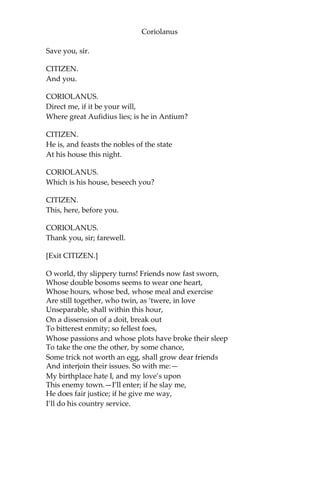 Coriolanus
Save you, sir.
CITIZEN.
And you.
CORIOLANUS.
Direct me, if it be your will,
Where great Aufidius lies; is he in Antium?
CITIZEN.
He is, and feasts the nobles of the state
At his house this night.
CORIOLANUS.
Which is his house, beseech you?
CITIZEN.
This, here, before you.
CORIOLANUS.
Thank you, sir; farewell.
[Exit CITIZEN.]
O world, thy slippery turns! Friends now fast sworn,
Whose double bosoms seems to wear one heart,
Whose hours, whose bed, whose meal and exercise
Are still together, who twin, as ‘twere, in love
Unseparable, shall within this hour,
On a dissension of a doit, break out
To bitterest enmity; so fellest foes,
Whose passions and whose plots have broke their sleep
To take the one the other, by some chance,
Some trick not worth an egg, shall grow dear friends
And interjoin their issues. So with me:—
My birthplace hate I, and my love’s upon
This enemy town.—I’ll enter; if he slay me,
He does fair justice; if he give me way,
I’ll do his country service.
 