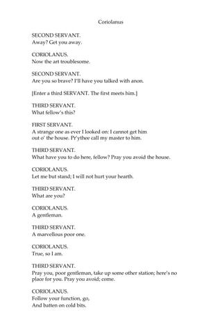Coriolanus
SECOND SERVANT.
Away? Get you away.
CORIOLANUS.
Now the art troublesome.
SECOND SERVANT.
Are you so brave? I’ll have you talked with anon.
[Enter a third SERVANT. The first meets him.]
THIRD SERVANT.
What fellow’s this?
FIRST SERVANT.
A strange one as ever I looked on: I cannot get him
out o’ the house. Pr’ythee call my master to him.
THIRD SERVANT.
What have you to do here, fellow? Pray you avoid the house.
CORIOLANUS.
Let me but stand; I will not hurt your hearth.
THIRD SERVANT.
What are you?
CORIOLANUS.
A gentleman.
THIRD SERVANT.
A marvellous poor one.
CORIOLANUS.
True, so I am.
THIRD SERVANT.
Pray you, poor gentleman, take up some other station; here’s no
place for you. Pray you avoid; come.
CORIOLANUS.
Follow your function, go,
And batten on cold bits.
 
