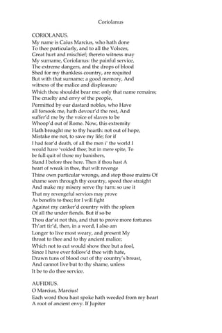 Coriolanus
CORIOLANUS.
My name is Caius Marcius, who hath done
To thee particularly, and to all the Volsces,
Great hurt and mischief; thereto witness may
My surname, Coriolanus: the painful service,
The extreme dangers, and the drops of blood
Shed for my thankless country, are requited
But with that surname; a good memory, And
witness of the malice and displeasure
Which thou shouldst bear me: only that name remains;
The cruelty and envy of the people,
Permitted by our dastard nobles, who Have
all forsook me, hath devour’d the rest, And
suffer’d me by the voice of slaves to be
Whoop’d out of Rome. Now, this extremity
Hath brought me to thy hearth: not out of hope,
Mistake me not, to save my life; for if
I had fear’d death, of all the men i’ the world I
would have ‘voided thee; but in mere spite, To
be full quit of those my banishers,
Stand I before thee here. Then if thou hast A
heart of wreak in thee, that wilt revenge
Thine own particular wrongs, and stop those maims Of
shame seen through thy country, speed thee straight
And make my misery serve thy turn: so use it
That my revengeful services may prove
As benefits to thee; for I will fight
Against my canker’d country with the spleen
Of all the under fiends. But if so be
Thou dar’st not this, and that to prove more fortunes
Th’art tir’d, then, in a word, I also am
Longer to live most weary, and present My
throat to thee and to thy ancient malice;
Which not to cut would show thee but a fool,
Since I have ever follow’d thee with hate,
Drawn tuns of blood out of thy country’s breast,
And cannot live but to thy shame, unless
It be to do thee service.
AUFIDIUS.
O Marcius, Marcius!
Each word thou hast spoke hath weeded from my heart
A root of ancient envy. If Jupiter
 