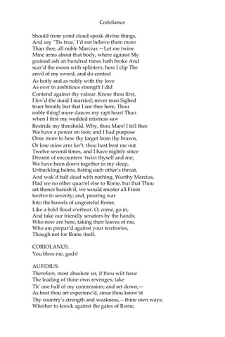 Coriolanus
Should from yond cloud speak divine things,
And say '‘Tis true,' I’d not believe them more
Than thee, all noble Marcius.—Let me twine
Mine arms about that body, where against My
grained ash an hundred times hath broke And
scar’d the moon with splinters; here I clip The
anvil of my sword, and do contest
As hotly and as nobly with thy love
As ever in ambitious strength I did
Contend against thy valour. Know thou first,
I lov’d the maid I married; never man Sighed
truer breath; but that I see thee here, Thou
noble thing! more dances my rapt heart Than
when I first my wedded mistress saw
Bestride my threshold. Why, thou Mars! I tell thee
We have a power on foot; and I had purpose
Once more to hew thy target from thy brawn,
Or lose mine arm for’t: thou hast beat me out
Twelve several times, and I have nightly since
Dreamt of encounters ‘twixt thyself and me;
We have been down together in my sleep,
Unbuckling helms, fisting each other’s throat,
And wak’d half dead with nothing. Worthy Marcius,
Had we no other quarrel else to Rome, but that Thou
art thence banish’d, we would muster all From
twelve to seventy; and, pouring war
Into the bowels of ungrateful Rome,
Like a bold flood o’erbear. O, come, go in,
And take our friendly senators by the hands;
Who now are here, taking their leaves of me,
Who am prepar’d against your territories,
Though not for Rome itself.
CORIOLANUS.
You bless me, gods!
AUFIDIUS.
Therefore, most absolute sir, if thou wilt have
The leading of thine own revenges, take
Th’ one half of my commission; and set down,—
As best thou art experienc’d, since thou know’st
Thy country’s strength and weakness,—thine own ways;
Whether to knock against the gates of Rome,
 