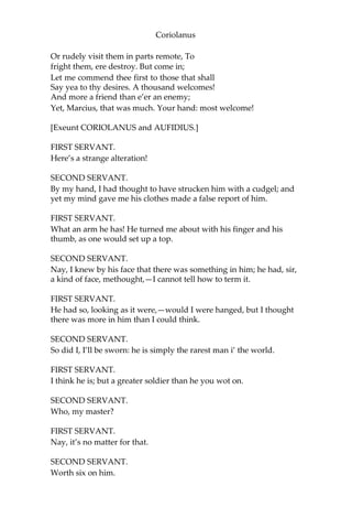 Coriolanus
Or rudely visit them in parts remote, To
fright them, ere destroy. But come in;
Let me commend thee first to those that shall
Say yea to thy desires. A thousand welcomes!
And more a friend than e’er an enemy;
Yet, Marcius, that was much. Your hand: most welcome!
[Exeunt CORIOLANUS and AUFIDIUS.]
FIRST SERVANT.
Here’s a strange alteration!
SECOND SERVANT.
By my hand, I had thought to have strucken him with a cudgel; and
yet my mind gave me his clothes made a false report of him.
FIRST SERVANT.
What an arm he has! He turned me about with his finger and his
thumb, as one would set up a top.
SECOND SERVANT.
Nay, I knew by his face that there was something in him; he had, sir,
a kind of face, methought,—I cannot tell how to term it.
FIRST SERVANT.
He had so, looking as it were,—would I were hanged, but I thought
there was more in him than I could think.
SECOND SERVANT.
So did I, I’ll be sworn: he is simply the rarest man i’ the world.
FIRST SERVANT.
I think he is; but a greater soldier than he you wot on.
SECOND SERVANT.
Who, my master?
FIRST SERVANT.
Nay, it’s no matter for that.
SECOND SERVANT.
Worth six on him.
 