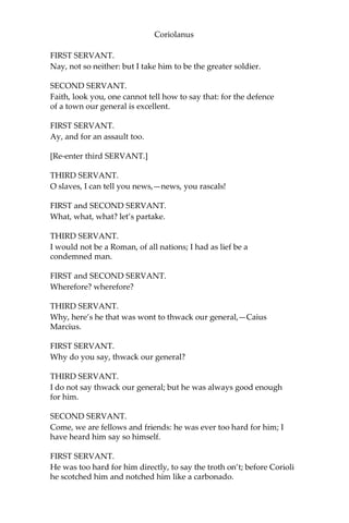 Coriolanus
FIRST SERVANT.
Nay, not so neither: but I take him to be the greater soldier.
SECOND SERVANT.
Faith, look you, one cannot tell how to say that: for the defence
of a town our general is excellent.
FIRST SERVANT.
Ay, and for an assault too.
[Re-enter third SERVANT.]
THIRD SERVANT.
O slaves, I can tell you news,—news, you rascals!
FIRST and SECOND SERVANT.
What, what, what? let’s partake.
THIRD SERVANT.
I would not be a Roman, of all nations; I had as lief be a
condemned man.
FIRST and SECOND SERVANT.
Wherefore? wherefore?
THIRD SERVANT.
Why, here’s he that was wont to thwack our general,—Caius
Marcius.
FIRST SERVANT.
Why do you say, thwack our general?
THIRD SERVANT.
I do not say thwack our general; but he was always good enough
for him.
SECOND SERVANT.
Come, we are fellows and friends: he was ever too hard for him; I
have heard him say so himself.
FIRST SERVANT.
He was too hard for him directly, to say the troth on’t; before Corioli
he scotched him and notched him like a carbonado.
 