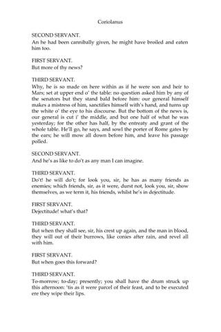 Coriolanus
SECOND SERVANT.
An he had been cannibally given, he might have broiled and eaten
him too.
FIRST SERVANT.
But more of thy news?
THIRD SERVANT.
Why, he is so made on here within as if he were son and heir to
Mars; set at upper end o’ the table: no question asked him by any of
the senators but they stand bald before him: our general himself
makes a mistress of him, sanctifies himself with’s hand, and turns up
the white o’ the eye to his discourse. But the bottom of the news is,
our general is cut i’ the middle, and but one half of what he was
yesterday; for the other has half, by the entreaty and grant of the
whole table. He’ll go, he says, and sowl the porter of Rome gates by
the ears; he will mow all down before him, and leave his passage
polled.
SECOND SERVANT.
And he’s as like to do’t as any man I can imagine.
THIRD SERVANT.
Do’t! he will do’t; for look you, sir, he has as many friends as
enemies; which friends, sir, as it were, durst not, look you, sir, show
themselves, as we term it, his friends, whilst he’s in dejectitude.
FIRST SERVANT.
Dejectitude! what’s that?
THIRD SERVANT.
But when they shall see, sir, his crest up again, and the man in blood,
they will out of their burrows, like conies after rain, and revel all
with him.
FIRST SERVANT.
But when goes this forward?
THIRD SERVANT.
To-morrow; to-day; presently; you shall have the drum struck up
this afternoon: ‘tis as it were parcel of their feast, and to be executed
ere they wipe their lips.
 