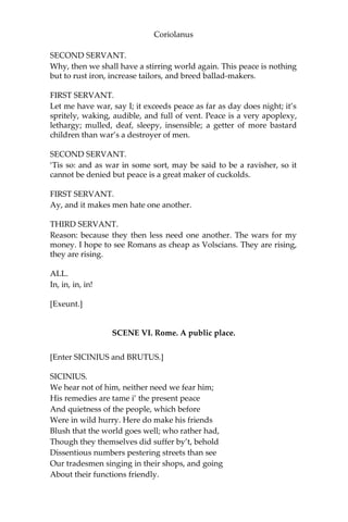 Coriolanus
SECOND SERVANT.
Why, then we shall have a stirring world again. This peace is nothing
but to rust iron, increase tailors, and breed ballad-makers.
FIRST SERVANT.
Let me have war, say I; it exceeds peace as far as day does night; it’s
spritely, waking, audible, and full of vent. Peace is a very apoplexy,
lethargy; mulled, deaf, sleepy, insensible; a getter of more bastard
children than war’s a destroyer of men.
SECOND SERVANT.
‘Tis so: and as war in some sort, may be said to be a ravisher, so it
cannot be denied but peace is a great maker of cuckolds.
FIRST SERVANT.
Ay, and it makes men hate one another.
THIRD SERVANT.
Reason: because they then less need one another. The wars for my
money. I hope to see Romans as cheap as Volscians. They are rising,
they are rising.
ALL.
In, in, in, in!
[Exeunt.]
SCENE VI. Rome. A public place.
[Enter SICINIUS and BRUTUS.]
SICINIUS.
We hear not of him, neither need we fear him;
His remedies are tame i’ the present peace
And quietness of the people, which before
Were in wild hurry. Here do make his friends
Blush that the world goes well; who rather had,
Though they themselves did suffer by’t, behold
Dissentious numbers pestering streets than see
Our tradesmen singing in their shops, and going
About their functions friendly.
 
