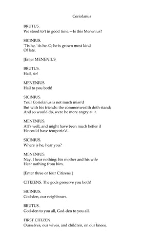 Coriolanus
BRUTUS.
We stood to’t in good time.—Is this Menenius?
SICINIUS.
‘Tis he, ‘tis he. O, he is grown most kind
Of late.
[Enter MENENIUS
BRUTUS.
Hail, sir!
MENENIUS.
Hail to you both!
SICINIUS.
Your Coriolanus is not much miss’d
But with his friends: the commonwealth doth stand;
And so would do, were he more angry at it.
MENENIUS.
All’s well, and might have been much better if
He could have temporiz’d.
SICINIUS.
Where is he, hear you?
MENENIUS.
Nay, I hear nothing: his mother and his wife
Hear nothing from him.
[Enter three or four Citizens.]
CITIZENS. The gods preserve you both!
SICINIUS.
God-den, our neighbours.
BRUTUS.
God-den to you all, God-den to you all.
FIRST CITIZEN.
Ourselves, our wives, and children, on our knees,
 