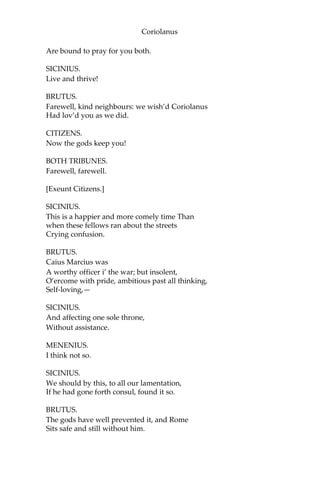 Coriolanus
Are bound to pray for you both.
SICINIUS.
Live and thrive!
BRUTUS.
Farewell, kind neighbours: we wish’d Coriolanus
Had lov’d you as we did.
CITIZENS.
Now the gods keep you!
BOTH TRIBUNES.
Farewell, farewell.
[Exeunt Citizens.]
SICINIUS.
This is a happier and more comely time Than
when these fellows ran about the streets
Crying confusion.
BRUTUS.
Caius Marcius was
A worthy officer i’ the war; but insolent,
O’ercome with pride, ambitious past all thinking,
Self-loving,—
SICINIUS.
And affecting one sole throne,
Without assistance.
MENENIUS.
I think not so.
SICINIUS.
We should by this, to all our lamentation,
If he had gone forth consul, found it so.
BRUTUS.
The gods have well prevented it, and Rome
Sits safe and still without him.
 