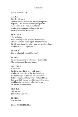 Coriolanus
[Enter an AEDILE.]
AEDILE.
Worthy tribunes,
There is a slave, whom we have put in prison,
Reports,—the Volsces with several powers
Are enter’d in the Roman territories,
And with the deepest malice of the war
Destroy what lies before ‘em.
MENENIUS.
‘Tis Aufidius,
Who, hearing of our Marcius’ banishment,
Thrusts forth his horns again into the world;
Which were inshell’d when Marcius stood for Rome,
And durst not once peep out.
SICINIUS.
Come, what talk you of Marcius?
BRUTUS.
Go see this rumourer whipp’d.—It cannot be
The Volsces dare break with us.
MENENIUS.
Cannot be!
We have record that very well it can;
And three examples of the like hath been
Within my age. But reason with the fellow,
Before you punish him, where he heard this;
Lest you shall chance to whip your information
And beat the messenger who bids beware
Of what is to be dreaded.
SICINIUS.
Tell not me:
I know this cannot be.
BRUTUS.
Not possible.
[Enter A MESSENGER.]
 