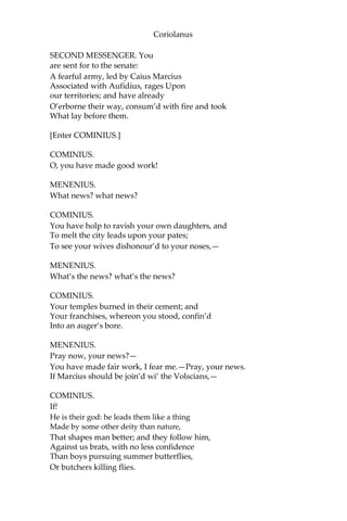 Coriolanus
SECOND MESSENGER. You
are sent for to the senate:
A fearful army, led by Caius Marcius
Associated with Aufidius, rages Upon
our territories; and have already
O’erborne their way, consum’d with fire and took
What lay before them.
[Enter COMINIUS.]
COMINIUS.
O, you have made good work!
MENENIUS.
What news? what news?
COMINIUS.
You have holp to ravish your own daughters, and
To melt the city leads upon your pates;
To see your wives dishonour’d to your noses,—
MENENIUS.
What’s the news? what’s the news?
COMINIUS.
Your temples burned in their cement; and
Your franchises, whereon you stood, confin’d
Into an auger’s bore.
MENENIUS.
Pray now, your news?—
You have made fair work, I fear me.—Pray, your news.
If Marcius should be join’d wi’ the Volscians,—
COMINIUS.
If!
He is their god: he leads them like a thing
Made by some other deity than nature,
That shapes man better; and they follow him,
Against us brats, with no less confidence
Than boys pursuing summer butterflies,
Or butchers killing flies.
 