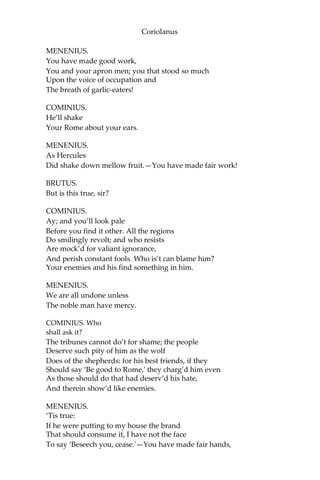 Coriolanus
MENENIUS.
You have made good work,
You and your apron men; you that stood so much
Upon the voice of occupation and
The breath of garlic-eaters!
COMINIUS.
He’ll shake
Your Rome about your ears.
MENENIUS.
As Hercules
Did shake down mellow fruit.—You have made fair work!
BRUTUS.
But is this true, sir?
COMINIUS.
Ay; and you’ll look pale
Before you find it other. All the regions
Do smilingly revolt; and who resists
Are mock’d for valiant ignorance,
And perish constant fools. Who is’t can blame him?
Your enemies and his find something in him.
MENENIUS.
We are all undone unless
The noble man have mercy.
COMINIUS. Who
shall ask it?
The tribunes cannot do’t for shame; the people
Deserve such pity of him as the wolf
Does of the shepherds: for his best friends, if they
Should say ‘Be good to Rome,' they charg’d him even
As those should do that had deserv’d his hate,
And therein show’d like enemies.
MENENIUS.
‘Tis true:
If he were putting to my house the brand
That should consume it, I have not the face
To say ‘Beseech you, cease.'—You have made fair hands,
 