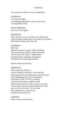 Coriolanus
You and your crafts! You have crafted fair!
COMINIUS.
You have brought
A trembling upon Rome, such as was never
So incapable of help.
BOTH TRIBUNES.
Say not, we brought it.
MENENIUS.
How! Was it we? we lov’d him, but, like beasts,
And cowardly nobles, gave way unto your clusters,
Who did hoot him out o’ the city.
COMINIUS.
But I fear
They’ll roar him in again. Tullus Aufidius,
The second name of men, obeys his points
As if he were his officer:—desperation
Is all the policy, strength, and defence,
That Rome can make against them.
[Enter a troop of citizens.]
MENENIUS.
Here comes the clusters.—
And is Aufidius with him?—You are they
That made the air unwholesome, when you cast
Your stinking greasy caps in hooting at
Coriolanus’ exile. Now he’s coming;
And not a hair upon a soldier’s head
Which will not prove a whip: as many coxcombs
As you threw caps up will he tumble down, And
pay you for your voices. ‘Tis no matter;
If he could burn us all into one
coal We have deserv’d it.
CITIZENS.
Faith, we hear fearful news.
 