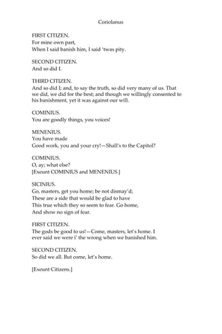 Coriolanus
FIRST CITIZEN.
For mine own part,
When I said banish him, I said ‘twas pity.
SECOND CITIZEN.
And so did I.
THIRD CITIZEN.
And so did I; and, to say the truth, so did very many of us. That
we did, we did for the best; and though we willingly consented to
his banishment, yet it was against our will.
COMINIUS.
You are goodly things, you voices!
MENENIUS.
You have made
Good work, you and your cry!—Shall’s to the Capitol?
COMINIUS.
O, ay; what else?
[Exeunt COMINIUS and MENENIUS.]
SICINIUS.
Go, masters, get you home; be not dismay’d;
These are a side that would be glad to have
This true which they so seem to fear. Go home,
And show no sign of fear.
FIRST CITIZEN.
The gods be good to us!—Come, masters, let’s home. I
ever said we were i’ the wrong when we banished him.
SECOND CITIZEN.
So did we all. But come, let’s home.
[Exeunt Citizens.]
 