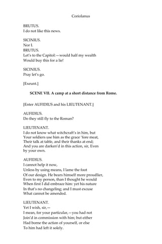 Coriolanus
BRUTUS.
I do not like this news.
SICINIUS.
Nor I.
BRUTUS.
Let’s to the Capitol:—would half my wealth
Would buy this for a lie!
SICINIUS.
Pray let’s go.
[Exeunt.]
SCENE VII. A camp at a short distance from Rome.
[Enter AUFIDIUS and his LIEUTENANT.]
AUFIDIUS.
Do they still fly to the Roman?
LIEUTENANT.
I do not know what witchcraft’s in him, but
Your soldiers use him as the grace ‘fore meat,
Their talk at table, and their thanks at end;
And you are darken’d in this action, sir, Even
by your own.
AUFIDIUS.
I cannot help it now,
Unless by using means, I lame the foot
Of our design. He bears himself more proudlier,
Even to my person, than I thought he would
When first I did embrace him: yet his nature
In that’s no changeling; and I must excuse
What cannot be amended.
LIEUTENANT.
Yet I wish, sir,—
I mean, for your particular,—you had not
Join’d in commission with him; but either
Had borne the action of yourself, or else
To him had left it solely.
 