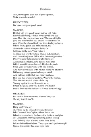 Coriolanus
That, rubbing the poor itch of your opinion,
Make yourselves scabs?
FIRST CITIZEN.
We have ever your good word.
MARCIUS.
He that will give good words to thee will flatter
Beneath abhorring.—What would you have, you
curs, That like nor peace nor war? The one affrights
you, The other makes you proud. He that trusts to
you, Where he should find you lions, finds you hares;
Where foxes, geese: you are no surer, no,
Than is the coal of fire upon the ic, Or
hailstone in the sun. Your virtue is
To make him worthy whose offence subdues him,
And curse that justice did it. Who deserves greatness
Deserves your hate; and your affections are
A sick man’s appetite, who desires most that
Which would increase his evil. He that depends
Upon your favours swims with fins of lead,
And hews down oaks with rushes. Hang ye! Trust ye!
With every minute you do change a mind;
And call him noble that was now your hate,
Him vile that was your garland. What’s the matter,
That in these several places of the city
You cry against the noble senate, who,
Under the gods, keep you in awe, which else
Would feed on one another?—What’s their seeking?
MENENIUS.
For corn at their own rates; whereof they say
The city is well stor’d.
MARCIUS.
Hang ‘em! They say!
They’ll sit by th’ fire and presume to know
What’s done i’ the Capitol; who’s like to rise,
Who thrives and who declines; side factions, and give
out Conjectural marriages; making parties strong,
And feebling such as stand not in their liking
Below their cobbled shoes. They say there’s grain enough!
Would the nobility lay aside their ruth
 