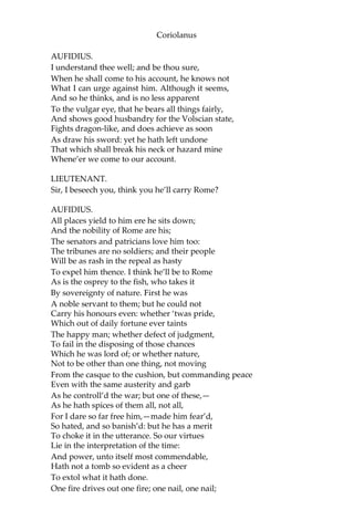 Coriolanus
AUFIDIUS.
I understand thee well; and be thou sure,
When he shall come to his account, he knows not
What I can urge against him. Although it seems,
And so he thinks, and is no less apparent
To the vulgar eye, that he bears all things fairly,
And shows good husbandry for the Volscian state,
Fights dragon-like, and does achieve as soon
As draw his sword: yet he hath left undone
That which shall break his neck or hazard mine
Whene’er we come to our account.
LIEUTENANT.
Sir, I beseech you, think you he’ll carry Rome?
AUFIDIUS.
All places yield to him ere he sits down;
And the nobility of Rome are his;
The senators and patricians love him too:
The tribunes are no soldiers; and their people
Will be as rash in the repeal as hasty
To expel him thence. I think he’ll be to Rome
As is the osprey to the fish, who takes it
By sovereignty of nature. First he was
A noble servant to them; but he could not
Carry his honours even: whether ‘twas pride,
Which out of daily fortune ever taints
The happy man; whether defect of judgment,
To fail in the disposing of those chances
Which he was lord of; or whether nature,
Not to be other than one thing, not moving
From the casque to the cushion, but commanding peace
Even with the same austerity and garb
As he controll’d the war; but one of these,—
As he hath spices of them all, not all,
For I dare so far free him,—made him fear’d,
So hated, and so banish’d: but he has a merit
To choke it in the utterance. So our virtues
Lie in the interpretation of the time:
And power, unto itself most commendable,
Hath not a tomb so evident as a cheer
To extol what it hath done.
One fire drives out one fire; one nail, one nail;
 