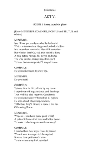 Coriolanus
ACT V.
SCENE I. Rome. A public place
[Enter MENENIUS, COMINIUS, SICINIUS and BRUTUS, and
others.]
MENENIUS.
No, I’ll not go: you hear what he hath said
Which was sometime his general; who lov’d him
In a most dear particular. He call’d me father:
But what o’ that? Go, you that banish’d him;
A mile before his tent fall down, and knee
The way into his mercy: nay, if he coy’d
To hear Cominius speak, I’ll keep at home.
COMINIUS.
He would not seem to know me.
MENENIUS.
Do you hear?
COMINIUS.
Yet one time he did call me by my name:
I urged our old acquaintance, and the drops
That we have bled together. Coriolanus
He would not answer to: forbad all names;
He was a kind of nothing, titleless,
Till he had forg’d himself a name i’ the fire
Of burning Rome.
MENENIUS.
Why, so!—you have made good work!
A pair of tribunes that have rack’d for Rome,
To make coals cheap,—a noble memory!
COMINIUS.
I minded him how royal ‘twas to pardon
When it was less expected: he replied,
It was a bare petition of a state
To one whom they had punish’d.
 