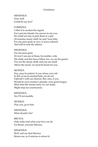 Coriolanus
MENENIUS.
Very well:
Could he say less?
COMINIUS.
I offer’d to awaken his regard
For’s private friends: his answer to me was,
He could not stay to pick them in a pile
Of noisome musty chaff: he said ‘twas folly,
For one poor grain or two, to leave unburnt
And still to nose the offence.
MENENIUS.
For one poor grain
Or two! I am one of those; his mother, wife,
His child, and this brave fellow too- we are the grains:
You are the musty chaff; and you are smelt
Above the moon: we must be burnt for you.
SICINIUS.
Nay, pray be patient: if you refuse your aid
In this so never-needed help, yet do not
Upbraid’s with our distress. But, sure, if you
Would be your country’s pleader, your good tongue,
More than the instant army we can make,
Might stop our countryman.
MENENIUS.
No; I’ll not meddle.
SICINIUS.
Pray you, go to him.
MENENIUS.
What should I do?
BRUTUS.
Only make trial what your love can do
For Rome, towards Marcius.
MENENIUS.
Well, and say that Marcius
Return me, as Cominius is return’d,
 