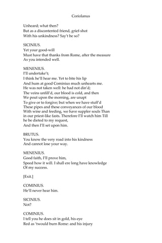 Coriolanus
Unheard; what then?
But as a discontented friend, grief-shot
With his unkindness? Say’t be so?
SICINIUS.
Yet your good-will
Must have that thanks from Rome, after the measure
As you intended well.
MENENIUS.
I’ll undertake’t;
I think he’ll hear me. Yet to bite his lip
And hum at good Cominius much unhearts me.
He was not taken well: he had not din’d;
The veins unfill’d, our blood is cold, and then
We pout upon the morning, are unapt
To give or to forgive; but when we have stuff’d
These pipes and these conveyances of our blood
With wine and feeding, we have suppler souls Than
in our priest-like fasts. Therefore I’ll watch him Till
he be dieted to my request,
And then I’ll set upon him.
BRUTUS.
You know the very road into his kindness
And cannot lose your way.
MENENIUS.
Good faith, I’ll prove him,
Speed how it will. I shall ere long have knowledge
Of my success.
[Exit.]
COMINIUS.
He’ll never hear him.
SICINIUS.
Not?
COMINIUS.
I tell you he does sit in gold, his eye
Red as ‘twould burn Rome: and his injury
 