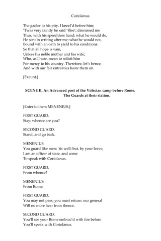 Coriolanus
The gaoler to his pity. I kneel’d before him;
‘Twas very faintly he said ‘Rise’; dismissed me
Thus, with his speechless hand: what he would do,
He sent in writing after me; what he would not,
Bound with an oath to yield to his conditions:
So that all hope is vain,
Unless his noble mother and his wife;
Who, as I hear, mean to solicit him
For mercy to his country. Therefore, let’s hence,
And with our fair entreaties haste them on.
[Exeunt.]
SCENE II. An Advanced post of the Volscian camp before Rome.
The Guards at their station.
[Enter to them MENENIUS.]
FIRST GUARD.
Stay: whence are you?
SECOND GUARD.
Stand, and go back.
MENENIUS.
You guard like men; ‘tis well: but, by your leave,
I am an officer of state, and come
To speak with Coriolanus.
FIRST GUARD.
From whence?
MENENIUS.
From Rome.
FIRST GUARD.
You may not pass; you must return: our general
Will no more hear from thence.
SECOND GUARD.
You’ll see your Rome embrac’d with fire before
You’ll speak with Coriolanus.
 