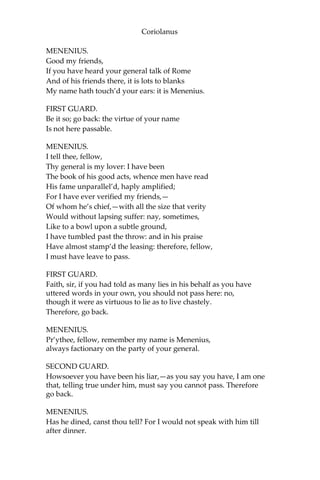 Coriolanus
MENENIUS.
Good my friends,
If you have heard your general talk of Rome
And of his friends there, it is lots to blanks
My name hath touch’d your ears: it is Menenius.
FIRST GUARD.
Be it so; go back: the virtue of your name
Is not here passable.
MENENIUS.
I tell thee, fellow,
Thy general is my lover: I have been
The book of his good acts, whence men have read
His fame unparallel’d, haply amplified;
For I have ever verified my friends,—
Of whom he’s chief,—with all the size that verity
Would without lapsing suffer: nay, sometimes,
Like to a bowl upon a subtle ground,
I have tumbled past the throw: and in his praise
Have almost stamp’d the leasing: therefore, fellow,
I must have leave to pass.
FIRST GUARD.
Faith, sir, if you had told as many lies in his behalf as you have
uttered words in your own, you should not pass here: no,
though it were as virtuous to lie as to live chastely.
Therefore, go back.
MENENIUS.
Pr’ythee, fellow, remember my name is Menenius,
always factionary on the party of your general.
SECOND GUARD.
Howsoever you have been his liar,—as you say you have, I am one
that, telling true under him, must say you cannot pass. Therefore
go back.
MENENIUS.
Has he dined, canst thou tell? For I would not speak with him till
after dinner.
 