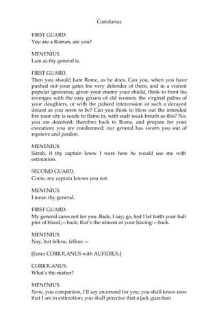 Coriolanus
FIRST GUARD.
You are a Roman, are you?
MENENIUS.
I am as thy general is.
FIRST GUARD.
Then you should hate Rome, as he does. Can you, when you have
pushed out your gates the very defender of them, and in a violent
popular ignorance, given your enemy your shield, think to front his
revenges with the easy groans of old women, the virginal palms of
your daughters, or with the palsied intercession of such a decayed
dotant as you seem to be? Can you think to blow out the intended
fire your city is ready to flame in, with such weak breath as this? No,
you are deceived; therefore back to Rome, and prepare for your
execution: you are condemned; our general has sworn you out of
reprieve and pardon.
MENENIUS.
Sirrah, if thy captain knew I were here he would use me with
estimation.
SECOND GUARD.
Come, my captain knows you not.
MENENIUS.
I mean thy general.
FIRST GUARD.
My general cares not for you. Back, I say; go, lest I let forth your half
pint of blood;—back; that’s the utmost of your having:—back.
MENENIUS.
Nay, but fellow, fellow,—
[Enter CORIOLANUS with AUFIDIUS.]
CORIOLANUS.
What’s the matter?
MENENIUS.
Now, you companion, I’ll say an errand for you; you shall know now
that I am in estimation; you shall perceive that a jack guardant
 
