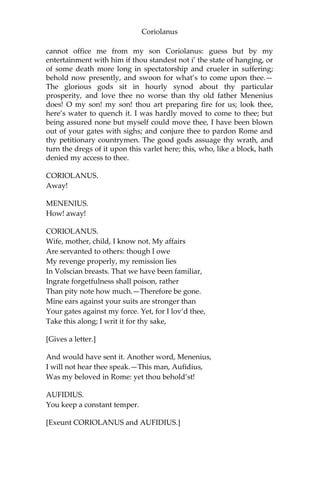 Coriolanus
cannot office me from my son Coriolanus: guess but by my
entertainment with him if thou standest not i’ the state of hanging, or
of some death more long in spectatorship and crueler in suffering;
behold now presently, and swoon for what’s to come upon thee.—
The glorious gods sit in hourly synod about thy particular
prosperity, and love thee no worse than thy old father Menenius
does! O my son! my son! thou art preparing fire for us; look thee,
here’s water to quench it. I was hardly moved to come to thee; but
being assured none but myself could move thee, I have been blown
out of your gates with sighs; and conjure thee to pardon Rome and
thy petitionary countrymen. The good gods assuage thy wrath, and
turn the dregs of it upon this varlet here; this, who, like a block, hath
denied my access to thee.
CORIOLANUS.
Away!
MENENIUS.
How! away!
CORIOLANUS.
Wife, mother, child, I know not. My affairs
Are servanted to others: though I owe
My revenge properly, my remission lies
In Volscian breasts. That we have been familiar,
Ingrate forgetfulness shall poison, rather
Than pity note how much.—Therefore be gone.
Mine ears against your suits are stronger than
Your gates against my force. Yet, for I lov’d thee,
Take this along; I writ it for thy sake,
[Gives a letter.]
And would have sent it. Another word, Menenius,
I will not hear thee speak.—This man, Aufidius,
Was my beloved in Rome: yet thou behold’st!
AUFIDIUS.
You keep a constant temper.
[Exeunt CORIOLANUS and AUFIDIUS.]
 
