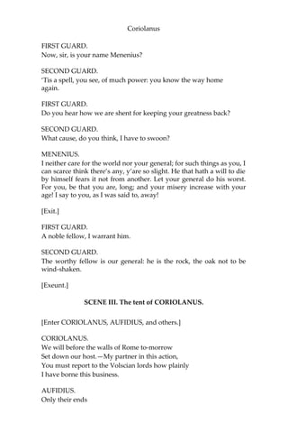 Coriolanus
FIRST GUARD.
Now, sir, is your name Menenius?
SECOND GUARD.
‘Tis a spell, you see, of much power: you know the way home
again.
FIRST GUARD.
Do you hear how we are shent for keeping your greatness back?
SECOND GUARD.
What cause, do you think, I have to swoon?
MENENIUS.
I neither care for the world nor your general; for such things as you, I
can scarce think there’s any, y’are so slight. He that hath a will to die
by himself fears it not from another. Let your general do his worst.
For you, be that you are, long; and your misery increase with your
age! I say to you, as I was said to, away!
[Exit.]
FIRST GUARD.
A noble fellow, I warrant him.
SECOND GUARD.
The worthy fellow is our general: he is the rock, the oak not to be
wind-shaken.
[Exeunt.]
SCENE III. The tent of CORIOLANUS.
[Enter CORIOLANUS, AUFIDIUS, and others.]
CORIOLANUS.
We will before the walls of Rome to-morrow
Set down our host.—My partner in this action,
You must report to the Volscian lords how plainly
I have borne this business.
AUFIDIUS.
Only their ends
 