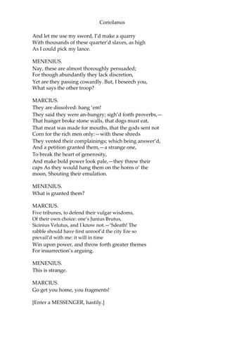 Coriolanus
And let me use my sword, I’d make a quarry
With thousands of these quarter’d slaves, as high
As I could pick my lance.
MENENIUS.
Nay, these are almost thoroughly persuaded;
For though abundantly they lack discretion,
Yet are they passing cowardly. But, I beseech you,
What says the other troop?
MARCIUS.
They are dissolved: hang ‘em!
They said they were an-hungry; sigh’d forth proverbs,—
That hunger broke stone walls, that dogs must eat,
That meat was made for mouths, that the gods sent not
Corn for the rich men only:—with these shreds
They vented their complainings; which being answer’d,
And a petition granted them,—a strange one,
To break the heart of generosity,
And make bold power look pale,—they threw their
caps As they would hang them on the horns o’ the
moon, Shouting their emulation.
MENENIUS.
What is granted them?
MARCIUS.
Five tribunes, to defend their vulgar wisdoms,
Of their own choice: one’s Junius Brutus,
Sicinius Velutus, and I know not.—‘Sdeath! The
rabble should have first unroof’d the city Ere so
prevail’d with me: it will in time
Win upon power, and throw forth greater themes
For insurrection’s arguing.
MENENIUS.
This is strange.
MARCIUS.
Go get you home, you fragments!
[Enter a MESSENGER, hastily.]
 