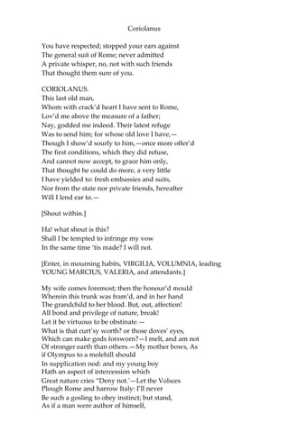 Coriolanus
You have respected; stopped your ears against
The general suit of Rome; never admitted
A private whisper, no, not with such friends
That thought them sure of you.
CORIOLANUS.
This last old man,
Whom with crack’d heart I have sent to Rome,
Lov’d me above the measure of a father;
Nay, godded me indeed. Their latest refuge
Was to send him; for whose old love I have,—
Though I show’d sourly to him,—once more offer’d
The first conditions, which they did refuse,
And cannot now accept, to grace him only,
That thought he could do more, a very little
I have yielded to: fresh embassies and suits,
Nor from the state nor private friends, hereafter
Will I lend ear to.—
[Shout within.]
Ha! what shout is this?
Shall I be tempted to infringe my vow
In the same time ‘tis made? I will not.
[Enter, in mourning habits, VIRGILIA, VOLUMNIA, leading
YOUNG MARCIUS, VALERIA, and attendants.]
My wife comes foremost; then the honour’d mould
Wherein this trunk was fram’d, and in her hand
The grandchild to her blood. But, out, affection!
All bond and privilege of nature, break!
Let it be virtuous to be obstinate.—
What is that curt’sy worth? or those doves’ eyes,
Which can make gods forsworn?—I melt, and am not
Of stronger earth than others.—My mother bows, As
if Olympus to a molehill should
In supplication nod: and my young boy
Hath an aspect of intercession which
Great nature cries “Deny not.'—Let the Volsces
Plough Rome and harrow Italy: I’ll never
Be such a gosling to obey instinct; but stand,
As if a man were author of himself,
 