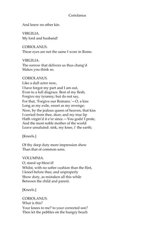 Coriolanus
And knew no other kin.
VIRGILIA.
My lord and husband!
CORIOLANUS.
These eyes are not the same I wore in Rome.
VIRGILIA.
The sorrow that delivers us thus chang’d
Makes you think so.
CORIOLANUS.
Like a dull actor now,
I have forgot my part and I am out,
Even to a full disgrace. Best of my flesh,
Forgive my tyranny; but do not say,
For that, ‘Forgive our Romans.'—O, a kiss
Long as my exile, sweet as my revenge;
Now, by the jealous queen of heaven, that kiss
I carried from thee, dear; and my true lip
Hath virgin’d it e’er since.—You gods! I prate,
And the most noble mother of the world
Leave unsaluted: sink, my knee, i’ the earth;
[Kneels.]
Of thy deep duty more impression show
Than that of common sons.
VOLUMNIA.
O, stand up bless’d!
Whilst, with no softer cushion than the flint,
I kneel before thee; and unproperly
Show duty, as mistaken all this while
Between the child and parent.
[Kneels.]
CORIOLANUS.
What is this?
Your knees to me? to your corrected son?
Then let the pebbles on the hungry beach
 