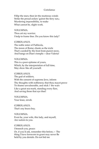 Coriolanus
Fillip the stars; then let the mutinous winds
Strike the proud cedars ‘gainst the fiery sun,;
Murdering impossibility, to make
What cannot be, slight work.
VOLUMNIA.
Thou art my warrior;
I holp to frame thee. Do you know this lady?
CORIOLANUS.
The noble sister of Publicola,
The moon of Rome; chaste as the icicle
That’s curded by the frost from purest snow,
And hangs on Dian’s temple:—dear Valeria!
VOLUMNIA.
This is a poor epitome of yours,
Which, by the interpretation of full time,
May show like all yourself.
CORIOLANUS.
The god of soldiers,
With the consent of supreme Jove, inform
Thy thoughts with nobleness; that thou mayst prove
To shame unvulnerable, and stick i’ the wars
Like a great sea-mark, standing every flaw,
And saving those that eye thee!
VOLUMNIA.
Your knee, sirrah.
CORIOLANUS.
That’s my brave boy.
VOLUMNIA.
Even he, your wife, this lady, and myself,
Are suitors to you.
CORIOLANUS.
I beseech you, peace:
Or, if you’d ask, remember this before,— The
thing I have forsworn to grant may never Be
held by you denials. Do not bid me
 