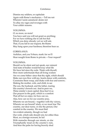 Coriolanus
Dismiss my soldiers, or capitulate
Again with Rome’s mechanics.—Tell me not
Wherein I seem unnatural: desire not
To allay my rages and revenges with
Your colder reasons.
VOLUMNIA.
O, no more, no more!
You have said you will not grant us anything;
For we have nothing else to ask but that
Which you deny already: yet we will ask;
That, if you fail in our request, the blame
May hang upon your hardness; therefore hear us.
CORIOLANUS.
Aufidius, and you Volsces, mark: for we’ll
Hear nought from Rome in private.—Your request?
VOLUMNIA.
Should we be silent and not speak, our raiment
And state of bodies would bewray what life
We have led since thy exile. Think with thyself,
How more unfortunate than all living women
Are we come hither: since that thy sight, which should
Make our eyes flow with joy, hearts dance with comforts,
Constrains them weep, and shake with fear and sorrow;
Making the mother, wife, and child, to see
The son, the husband, and the father, tearing
His country’s bowels out. And to poor we,
Thine enmity’s most capital: thou barr’st us
Our prayers to the gods, which is a comfort
That all but we enjoy; for how can we,
Alas, how can we for our country pray,
Whereto we are bound,—together with thy victory,
Whereto we are bound? alack, or we must lose The
country, our dear nurse, or else thy person, Our
comfort in the country. We must find
An evident calamity, though we had
Our wish, which side should win; for either thou
Must, as a foreign recreant, be led
With manacles through our streets, or else
Triumphantly tread on thy country’s ruin,
And bear the palm for having bravely shed
 