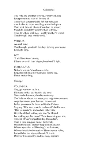 Coriolanus
Thy wife and children’s blood. For myself, son,
I purpose not to wait on fortune till
These wars determine: if I can not persuade
thee Rather to show a noble grace to both parts
Than seek the end of one, thou shalt no sooner
March to assault thy country than to tread,—
Trust to’t, thou shalt not,—on thy mother’s womb
That brought thee to this world.
VIRGILIA.
Ay, and mine,
That brought you forth this boy, to keep your name
Living to time.
BOY.
‘A shall not tread on me;
I’ll run away till I am bigger; but then I’ll fight.
CORIOLANUS.
Not of a woman’s tenderness to be,
Requires nor child nor woman’s face to see.
I have sat too long.
[Rising.]
VOLUMNIA.
Nay, go not from us thus.
If it were so that our request did tend
To save the Romans, thereby to destroy
The Volsces whom you serve, you might condemn us,
As poisonous of your honour: no; our suit
Is that you reconcile them: while the Volsces
May say ‘This mercy we have show’d,' the Romans
‘This we receiv’d,' and each in either side
Give the all-hail to thee, and cry, ‘Be bless’d
For making up this peace!' Thou know’st, great son,
The end of war’s uncertain; but this certain,
That, if thou conquer Rome, the benefit
Which thou shalt thereby reap is such a name
Whose repetition will be dogg’d with curses;
Whose chronicle thus writ:—‘The man was noble,
But with his last attempt he wip’d it out;
Destroy’d his country, and his name remains
 