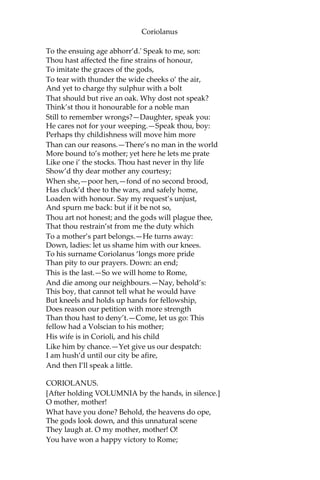 Coriolanus
To the ensuing age abhorr’d.' Speak to me, son:
Thou hast affected the fine strains of honour,
To imitate the graces of the gods,
To tear with thunder the wide cheeks o’ the air,
And yet to charge thy sulphur with a bolt
That should but rive an oak. Why dost not speak?
Think’st thou it honourable for a noble man
Still to remember wrongs?—Daughter, speak you:
He cares not for your weeping.—Speak thou, boy:
Perhaps thy childishness will move him more
Than can our reasons.—There’s no man in the world
More bound to’s mother; yet here he lets me prate
Like one i’ the stocks. Thou hast never in thy life
Show’d thy dear mother any courtesy;
When she,—poor hen,—fond of no second brood,
Has cluck’d thee to the wars, and safely home,
Loaden with honour. Say my request’s unjust,
And spurn me back: but if it be not so,
Thou art not honest; and the gods will plague thee,
That thou restrain’st from me the duty which
To a mother’s part belongs.—He turns away:
Down, ladies: let us shame him with our knees.
To his surname Coriolanus ‘longs more pride
Than pity to our prayers. Down: an end;
This is the last.—So we will home to Rome,
And die among our neighbours.—Nay, behold’s:
This boy, that cannot tell what he would have
But kneels and holds up hands for fellowship,
Does reason our petition with more strength
Than thou hast to deny’t.—Come, let us go: This
fellow had a Volscian to his mother;
His wife is in Corioli, and his child
Like him by chance.—Yet give us our despatch:
I am hush’d until our city be afire,
And then I’ll speak a little.
CORIOLANUS.
[After holding VOLUMNIA by the hands, in silence.]
O mother, mother!
What have you done? Behold, the heavens do ope,
The gods look down, and this unnatural scene
They laugh at. O my mother, mother! O!
You have won a happy victory to Rome;
 