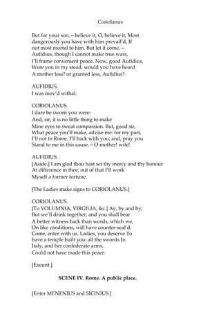 Coriolanus
But for your son,—believe it, O, believe it, Most
dangerously you have with him prevail’d, If
not most mortal to him. But let it come.—
Aufidius, though I cannot make true wars,
I’ll frame convenient peace. Now, good Aufidius,
Were you in my stead, would you have heard
A mother less? or granted less, Aufidius?
AUFIDIUS.
I was mov’d withal.
CORIOLANUS.
I dare be sworn you were:
And, sir, it is no little thing to make
Mine eyes to sweat compassion. But, good sir,
What peace you’ll make, advise me: for my part,
I’ll not to Rome, I’ll back with you; and, pray you
Stand to me in this cause.—O mother! wife!
AUFIDIUS.
[Aside.] I am glad thou hast set thy mercy and thy honour
At difference in thee; out of that I’ll work
Myself a former fortune.
[The Ladies make signs to CORIOLANUS.]
CORIOLANUS.
[To VOLUMNIA, VIRGILIA, &c.] Ay, by and by;
But we’ll drink together; and you shall bear
A better witness back than words, which we,
On like conditions, will have counter-seal’d.
Come, enter with us. Ladies, you deserve To
have a temple built you: all the swords In
Italy, and her confederate arms,
Could not have made this peace.
[Exeunt.]
SCENE IV. Rome. A public place.
[Enter MENENIUS and SICINIUS.]
 
