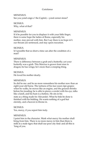 Coriolanus
MENENIUS.
See you yond coign o’ the Capitol,—yond corner-stone?
SICINIUS.
Why, what of that?
MENENIUS.
If it be possible for you to displace it with your little finger,
there is some hope the ladies of Rome, especially his
mother, may prevail with him. But I say there is no hope in’t:
our throats are sentenced, and stay upon execution.
SICINIUS.
Is’t possible that so short a time can alter the condition of a
man?
MENENIUS.
There is differency between a grub and a butterfly; yet your
butterfly was a grub. This Marcius is grown from man to
dragon; he has wings; he’s more than a creeping thing.
SICINIUS.
He loved his mother dearly.
MENENIUS.
So did he me: and he no more remembers his mother now than an
eight-year-old horse. The tartness of his face sours ripe grapes:
when he walks, he moves like an engine, and the ground shrinks
before his treading: he is able to pierce a corslet with his eye, talks
like a knell, and his hum is a battery. He sits in his
state as a thing made for Alexander. What he bids be done is
finished with his bidding. He wants nothing of a god but
eternity, and a heaven to throne in.
SICINIUS.
Yes, mercy, if you report him truly.
MENENIUS.
I paint him in the character. Mark what mercy his mother shall
bring from him. There is no more mercy in him than there is
milk in a male tiger; that shall our poor city find: and all this is
‘long of you.
 