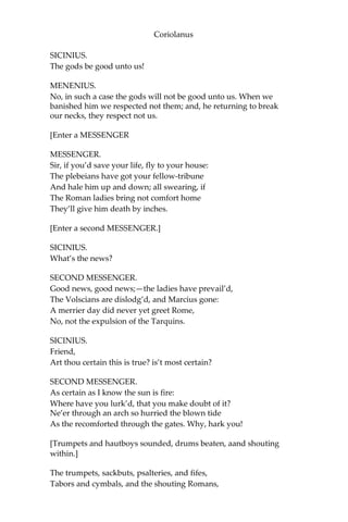 Coriolanus
SICINIUS.
The gods be good unto us!
MENENIUS.
No, in such a case the gods will not be good unto us. When we
banished him we respected not them; and, he returning to break
our necks, they respect not us.
[Enter a MESSENGER
MESSENGER.
Sir, if you’d save your life, fly to your house:
The plebeians have got your fellow-tribune
And hale him up and down; all swearing, if
The Roman ladies bring not comfort home
They’ll give him death by inches.
[Enter a second MESSENGER.]
SICINIUS.
What’s the news?
SECOND MESSENGER.
Good news, good news;—the ladies have prevail’d,
The Volscians are dislodg’d, and Marcius gone:
A merrier day did never yet greet Rome,
No, not the expulsion of the Tarquins.
SICINIUS.
Friend,
Art thou certain this is true? is’t most certain?
SECOND MESSENGER.
As certain as I know the sun is fire:
Where have you lurk’d, that you make doubt of it?
Ne’er through an arch so hurried the blown tide
As the recomforted through the gates. Why, hark you!
[Trumpets and hautboys sounded, drums beaten, aand shouting
within.]
The trumpets, sackbuts, psalteries, and fifes,
Tabors and cymbals, and the shouting Romans,
 
