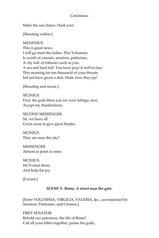 Coriolanus
Make the sun dance. Hark you!
[Shouting within.]
MENENIUS.
This is good news.
I will go meet the ladies. This Volumnia
Is worth of consuls, senators, patricians,
A city full: of tribunes such as you,
A sea and land full. You have pray’d well to-day:
This morning for ten thousand of your throats
Ied not have given a doit. Hark, how they joy!
[Shouting and music.]
SICINIUS.
First, the gods bless you for your tidings; next,
Accept my thankfulness.
SECOND MESSENGER.
Sir, we have all
Great cause to give great thanks.
SICINIUS.
They are near the city?
MESSENGER.
Almost at point to enter.
SICINIUS.
We’ll meet them,
And help the joy.
[Exeunt.]
SCENE V. Rome. A street near the gate.
[Enter VOLUMNIA, VIRGILIA, VALERIA, &c., accompanied by
Senators, Patricians, and Citizens.]
FIRST SENATOR.
Behold our patroness, the life of Rome!
Call all your tribes together, praise the gods,
 