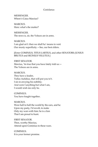 Coriolanus
MESSENGER.
Where’s Caius Marcius?
MARCIUS.
Here: what’s the matter?
MESSENGER.
The news is, sir, the Volsces are in arms.
MARCIUS.
I am glad on’t: then we shall ha’ means to vent
Our musty superfluity.—See, our best elders.
[Enter COMINIUS, TITUS LARTIUS, and other SENATORS; JUNIUS
BRUTUS and SICINIUS VELUTUS.]
FIRST SENATOR.
Marcius, ‘tis true that you have lately told us:—
The Volsces are in arms.
MARCIUS.
They have a leader,
Tullus Aufidius, that will put you to’t.
I sin in envying his nobility;
And were I anything but what I am,
I would wish me only he.
COMINIUS.
You have fought together.
MARCIUS.
Were half to half the world by the ears, and he
Upon my party, I’d revolt, to make
Only my wars with him: he is a lion
That I am proud to hunt.
FIRST SENATOR.
Then, worthy Marcius,
Attend upon Cominius to these wars.
COMINIUS.
It is your former promise.
 