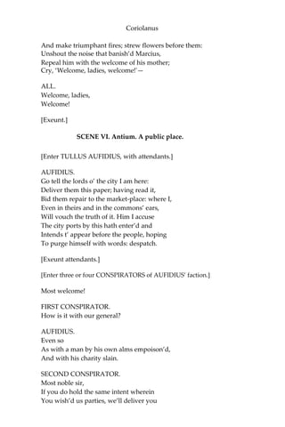 Coriolanus
And make triumphant fires; strew flowers before them:
Unshout the noise that banish’d Marcius,
Repeal him with the welcome of his mother;
Cry, ‘Welcome, ladies, welcome!'—
ALL.
Welcome, ladies,
Welcome!
[Exeunt.]
SCENE VI. Antium. A public place.
[Enter TULLUS AUFIDIUS, with attendants.]
AUFIDIUS.
Go tell the lords o’ the city I am here:
Deliver them this paper; having read it,
Bid them repair to the market-place: where I,
Even in theirs and in the commons’ ears,
Will vouch the truth of it. Him I accuse
The city ports by this hath enter’d and
Intends t’ appear before the people, hoping
To purge himself with words: despatch.
[Exeunt attendants.]
[Enter three or four CONSPIRATORS of AUFIDIUS’ faction.]
Most welcome!
FIRST CONSPIRATOR.
How is it with our general?
AUFIDIUS.
Even so
As with a man by his own alms empoison’d,
And with his charity slain.
SECOND CONSPIRATOR.
Most noble sir,
If you do hold the same intent wherein
You wish’d us parties, we’ll deliver you
 