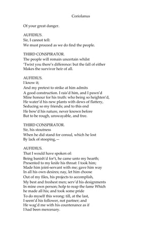 Coriolanus
Of your great danger.
AUFIDIUS.
Sir, I cannot tell:
We must proceed as we do find the people.
THIRD CONSPIRATOR.
The people will remain uncertain whilst
‘Twixt you there’s difference: but the fall of either
Makes the survivor heir of all.
AUFIDIUS.
I know it;
And my pretext to strike at him admits
A good construction. I rais’d him, and I pawn’d
Mine honour for his truth: who being so heighten’d,
He water’d his new plants with dews of flattery,
Seducing so my friends; and to this end
He bow’d his nature, never known before
But to be rough, unswayable, and free.
THIRD CONSPIRATOR.
Sir, his stoutness
When he did stand for consul, which he lost
By lack of stooping,—
AUFIDIUS.
That I would have spoken of:
Being banish’d for’t, he came unto my hearth;
Presented to my knife his throat: I took him;
Made him joint-servant with me; gave him way
In all his own desires; nay, let him choose
Out of my files, his projects to accomplish,
My best and freshest men; serv’d his designments
In mine own person; holp to reap the fame Which
he made all his; and took some pride
To do myself this wrong: till, at the last,
I seem’d his follower, not partner; and
He wag’d me with his countenance as if
I had been mercenary.
 