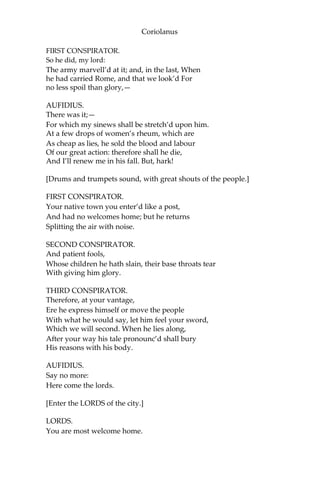 Coriolanus
FIRST CONSPIRATOR.
So he did, my lord:
The army marvell’d at it; and, in the last, When
he had carried Rome, and that we look’d For
no less spoil than glory,—
AUFIDIUS.
There was it;—
For which my sinews shall be stretch’d upon him.
At a few drops of women’s rheum, which are
As cheap as lies, he sold the blood and labour
Of our great action: therefore shall he die,
And I’ll renew me in his fall. But, hark!
[Drums and trumpets sound, with great shouts of the people.]
FIRST CONSPIRATOR.
Your native town you enter’d like a post,
And had no welcomes home; but he returns
Splitting the air with noise.
SECOND CONSPIRATOR.
And patient fools,
Whose children he hath slain, their base throats tear
With giving him glory.
THIRD CONSPIRATOR.
Therefore, at your vantage,
Ere he express himself or move the people
With what he would say, let him feel your sword,
Which we will second. When he lies along,
After your way his tale pronounc’d shall bury
His reasons with his body.
AUFIDIUS.
Say no more:
Here come the lords.
[Enter the LORDS of the city.]
LORDS.
You are most welcome home.
 