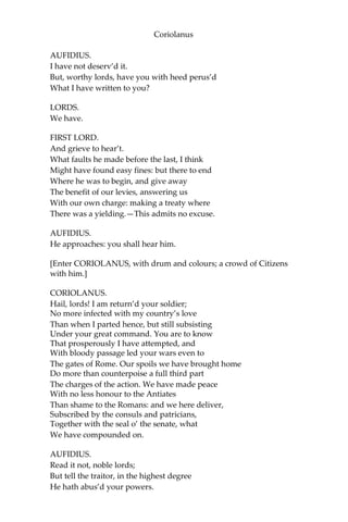 Coriolanus
AUFIDIUS.
I have not deserv’d it.
But, worthy lords, have you with heed perus’d
What I have written to you?
LORDS.
We have.
FIRST LORD.
And grieve to hear’t.
What faults he made before the last, I think
Might have found easy fines: but there to end
Where he was to begin, and give away
The benefit of our levies, answering us
With our own charge: making a treaty where
There was a yielding.—This admits no excuse.
AUFIDIUS.
He approaches: you shall hear him.
[Enter CORIOLANUS, with drum and colours; a crowd of Citizens
with him.]
CORIOLANUS.
Hail, lords! I am return’d your soldier;
No more infected with my country’s love
Than when I parted hence, but still subsisting
Under your great command. You are to know
That prosperously I have attempted, and
With bloody passage led your wars even to
The gates of Rome. Our spoils we have brought home
Do more than counterpoise a full third part
The charges of the action. We have made peace
With no less honour to the Antiates
Than shame to the Romans: and we here deliver,
Subscribed by the consuls and patricians,
Together with the seal o’ the senate, what
We have compounded on.
AUFIDIUS.
Read it not, noble lords;
But tell the traitor, in the highest degree
He hath abus’d your powers.
 