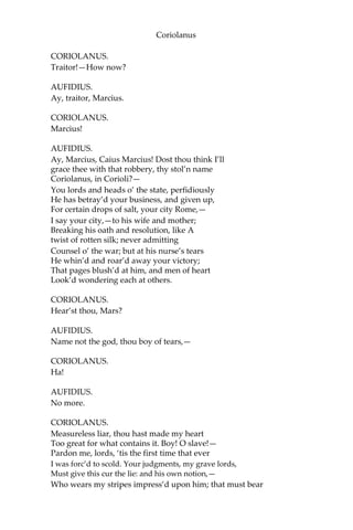 Coriolanus
CORIOLANUS.
Traitor!—How now?
AUFIDIUS.
Ay, traitor, Marcius.
CORIOLANUS.
Marcius!
AUFIDIUS.
Ay, Marcius, Caius Marcius! Dost thou think I’ll
grace thee with that robbery, thy stol’n name
Coriolanus, in Corioli?—
You lords and heads o’ the state, perfidiously
He has betray’d your business, and given up,
For certain drops of salt, your city Rome,—
I say your city,—to his wife and mother;
Breaking his oath and resolution, like A
twist of rotten silk; never admitting
Counsel o’ the war; but at his nurse’s tears
He whin’d and roar’d away your victory;
That pages blush’d at him, and men of heart
Look’d wondering each at others.
CORIOLANUS.
Hear’st thou, Mars?
AUFIDIUS.
Name not the god, thou boy of tears,—
CORIOLANUS.
Ha!
AUFIDIUS.
No more.
CORIOLANUS.
Measureless liar, thou hast made my heart
Too great for what contains it. Boy! O slave!—
Pardon me, lords, ‘tis the first time that ever
I was forc’d to scold. Your judgments, my grave lords,
Must give this cur the lie: and his own notion,—
Who wears my stripes impress’d upon him; that must bear
 