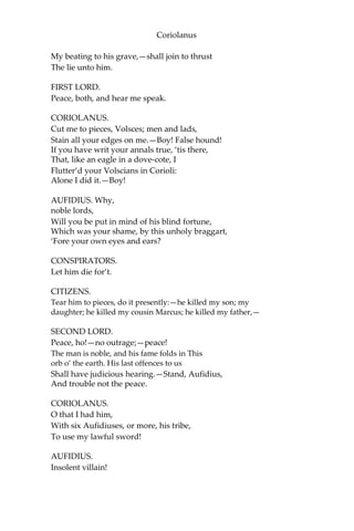 Coriolanus
My beating to his grave,—shall join to thrust
The lie unto him.
FIRST LORD.
Peace, both, and hear me speak.
CORIOLANUS.
Cut me to pieces, Volsces; men and lads,
Stain all your edges on me.—Boy! False hound!
If you have writ your annals true, ‘tis there,
That, like an eagle in a dove-cote, I
Flutter’d your Volscians in Corioli:
Alone I did it.—Boy!
AUFIDIUS. Why,
noble lords,
Will you be put in mind of his blind fortune,
Which was your shame, by this unholy braggart,
‘Fore your own eyes and ears?
CONSPIRATORS.
Let him die for’t.
CITIZENS.
Tear him to pieces, do it presently:—he killed my son; my
daughter; he killed my cousin Marcus; he killed my father,—
SECOND LORD.
Peace, ho!—no outrage;—peace!
The man is noble, and his fame folds in This
orb o’ the earth. His last offences to us
Shall have judicious hearing.—Stand, Aufidius,
And trouble not the peace.
CORIOLANUS.
O that I had him,
With six Aufidiuses, or more, his tribe,
To use my lawful sword!
AUFIDIUS.
Insolent villain!
 