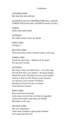Coriolanus
CONSPIRATORS.
Kill, kill, kill, kill, kill him!
[AUFIDIUS and the CONSPIRATORS draw, and kill
CORIOLANUS,who falls. AUFIDIUS stands on him.]
LORDS.
Hold, hold, hold, hold!
AUFIDIUS.
My noble masters, hear me speak.
FIRST LORD.
O Tullus,—
SECOND LORD.
Thou hast done a deed whereat valour will weep.
THIRD LORD.
Tread not upon him.—Masters all, be quiet;
Put up your swords.
AUFIDIUS.
My lords, when you shall know,—as in this rage,
Provok’d by him, you cannot,—the great danger
Which this man’s life did owe you, you’ll rejoice
That he is thus cut off. Please it your honours
To call me to your senate, I’ll deliver
Myself your loyal servant, or endure
Your heaviest censure.
FIRST LORD.
Bear from hence his body,
And mourn you for him. Let him be regarded
As the most noble corse that ever herald
Did follow to his um.
SECOND LORD.
His own impatience
Takes from Aufidius a great part of blame.
Let’s make the best of it.
 