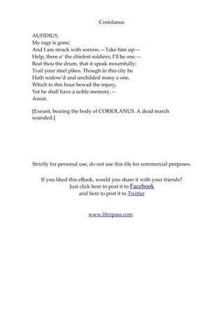 Coriolanus
AUFIDIUS.
My rage is gone;
And I am struck with sorrow.—Take him up:—
Help, three o’ the chiefest soldiers; I’ll be one.—
Beat thou the drum, that it speak mournfully;
Trail your steel pikes. Though in this city he
Hath widow’d and unchilded many a one,
Which to this hour bewail the injury,
Yet he shall have a noble memory.—
Assist.
[Exeunt, bearing the body of CORIOLANUS. A dead march
sounded.]
Strictly for personal use, do not use this file for commercial purposes.
If you liked this eBook, would you share it with your friends?
Just click here to post it to Facebook
and here to post it to Twitter
www.libripass.com
 