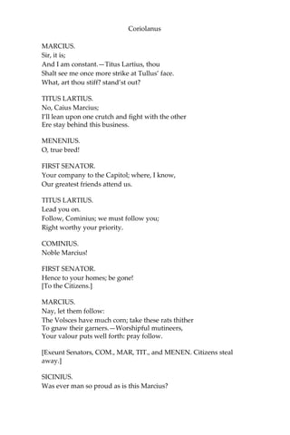 Coriolanus
MARCIUS.
Sir, it is;
And I am constant.—Titus Lartius, thou
Shalt see me once more strike at Tullus’ face.
What, art thou stiff? stand’st out?
TITUS LARTIUS.
No, Caius Marcius;
I’ll lean upon one crutch and fight with the other
Ere stay behind this business.
MENENIUS.
O, true bred!
FIRST SENATOR.
Your company to the Capitol; where, I know,
Our greatest friends attend us.
TITUS LARTIUS.
Lead you on.
Follow, Cominius; we must follow you;
Right worthy your priority.
COMINIUS.
Noble Marcius!
FIRST SENATOR.
Hence to your homes; be gone!
[To the Citizens.]
MARCIUS.
Nay, let them follow:
The Volsces have much corn; take these rats thither
To gnaw their garners.—Worshipful mutineers,
Your valour puts well forth: pray follow.
[Exeunt Senators, COM., MAR, TIT., and MENEN. Citizens steal
away.]
SICINIUS.
Was ever man so proud as is this Marcius?
 