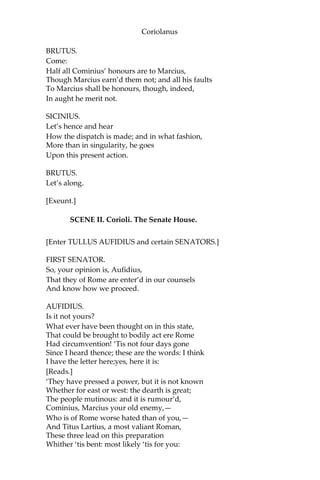 Coriolanus
BRUTUS.
Come:
Half all Cominius’ honours are to Marcius,
Though Marcius earn’d them not; and all his faults
To Marcius shall be honours, though, indeed,
In aught he merit not.
SICINIUS.
Let’s hence and hear
How the dispatch is made; and in what fashion,
More than in singularity, he goes
Upon this present action.
BRUTUS.
Let’s along.
[Exeunt.]
SCENE II. Corioli. The Senate House.
[Enter TULLUS AUFIDIUS and certain SENATORS.]
FIRST SENATOR.
So, your opinion is, Aufidius,
That they of Rome are enter’d in our counsels
And know how we proceed.
AUFIDIUS.
Is it not yours?
What ever have been thought on in this state,
That could be brought to bodily act ere Rome
Had circumvention! ‘Tis not four days gone
Since I heard thence; these are the words: I think
I have the letter here;yes, here it is:
[Reads.]
‘They have pressed a power, but it is not known
Whether for east or west: the dearth is great;
The people mutinous: and it is rumour’d,
Cominius, Marcius your old enemy,—
Who is of Rome worse hated than of you,—
And Titus Lartius, a most valiant Roman,
These three lead on this preparation
Whither ‘tis bent: most likely ‘tis for you:
 